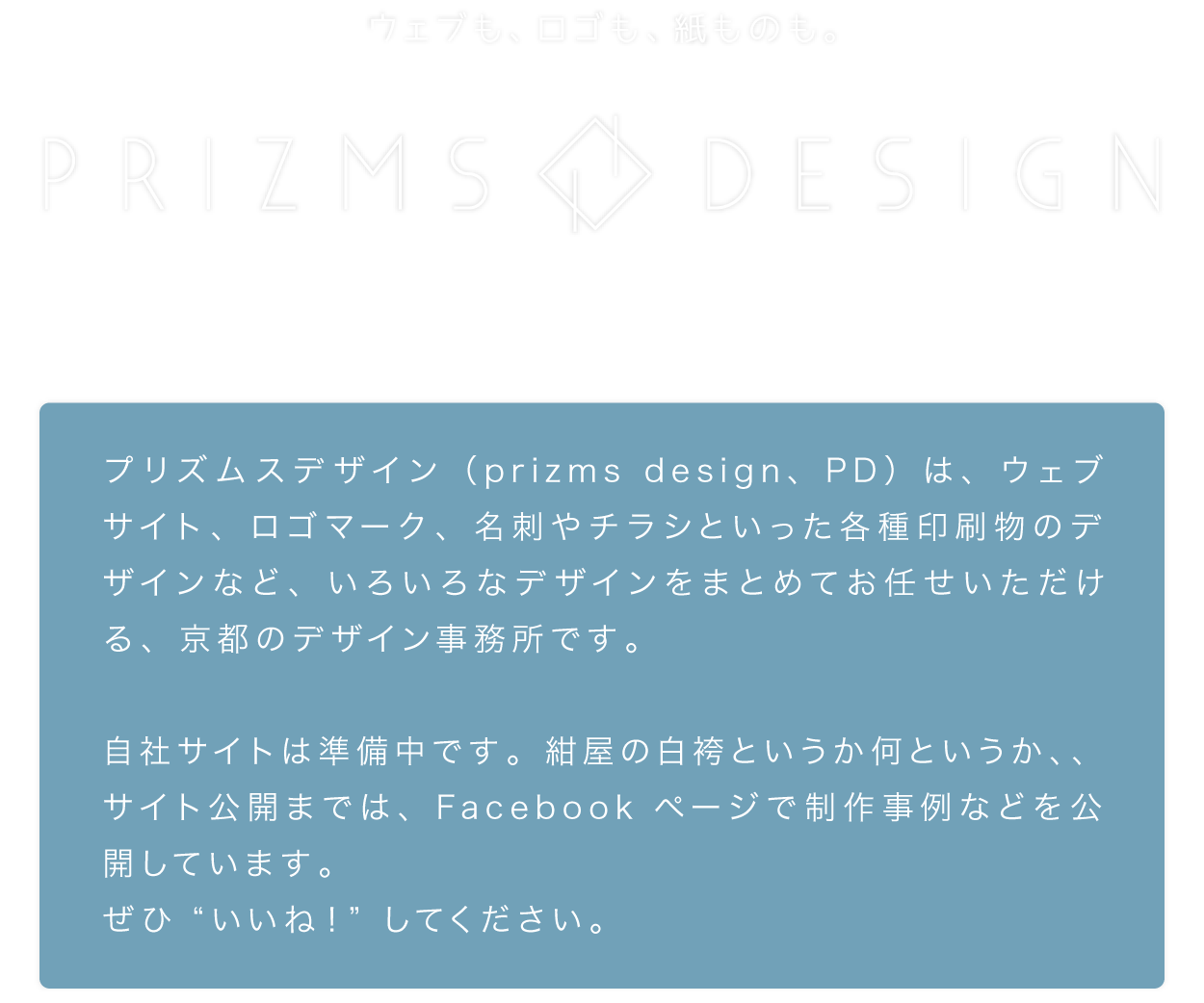 プリズムスデザイン（prizms design、PD）は、ウェブサイト、ロゴマーク、名刺やチラシといった各種印刷物のデザインなど、いろいろなデザインをまとめてお任せいただける、京都のデザイン事務所です。自社サイトは準備中です。紺屋の白袴というか何というか、、サイト公開までは、Facebookページで制作事例などを公開しています。ぜひ“いいね！”してください。